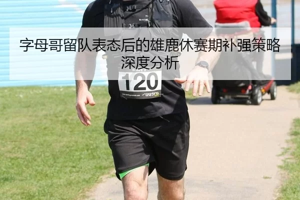字母哥留队表态后的雄鹿休赛期补强策略深度分析